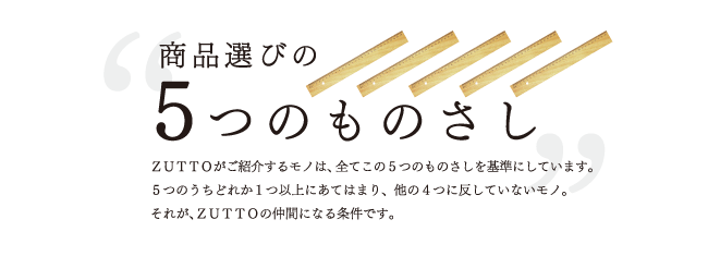 商品選びの5つのものさし|ZUTTOがご紹介するモノは、全てこの5つのものさしを基準にしてあります。5つのうちどれか1つ以上にあてはまり、ほかの4つに反していないモノ。それが、ZUTTOの仲間になる条件です。