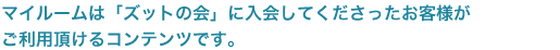 マイルームは「ズットの会」に入会してくださったお客様が、ご利用頂けるコンテンツです。