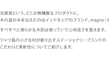 文房具という、どこか無機質なプロダクトに、 木の温かみを加えたのはインドネシアのブランド、magno（マグノ）。 すべすべと滑らかな木肌は使っていて心地良さを覚えます。 ジャワ島の小さな村が創り出すステーショナリーブランドの こだわりと革新性についてご紹介します。