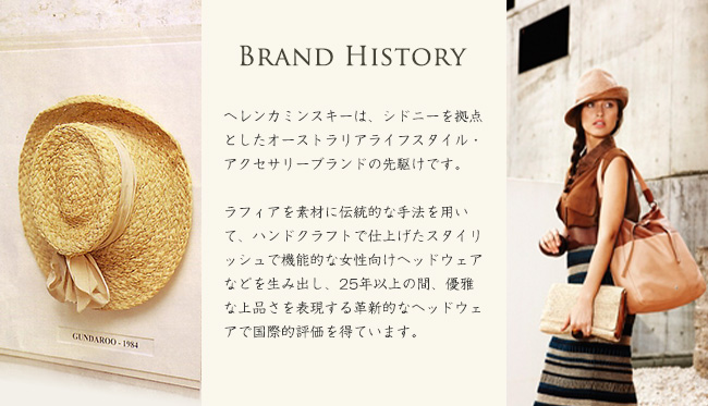 Brand History ヘレンカミンスキーは、シドニーを拠点としたオーストラリアライフスタイル・アクセサリーブランドの先駆けです。ラフィアを素材に伝統的な手法を用いて、ハンドクラフトで仕上げたスタイリッシュで機能的な女性向けヘッドウェアなどを生み出し、25年以上の間、優雅な上品さを表現する革新的なヘッドウェアで国際的評価を得ています。