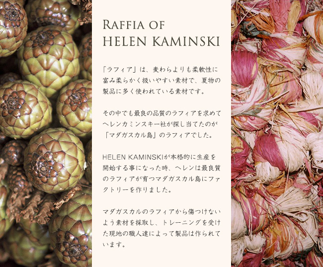 Raffia of HELEN KAMINSKI 「ラフィア」は、麦わらよりも柔軟性に富み柔らかく扱いやすい素材で、夏物の製品に多く使われている素材です。その中でも最良の品質のラフィアを求めてヘレンカミンスキー社が探し当てたのが「マダガスカル島」のラフィアでした。HELEN KAMINSKIが本格的に生産を開始する事になった時、ヘレンは最良質のラフィアが育つマダガスカル島にファクトリーを作りました。マダガスカルのラフィアから傷つけないよう素材を採取し、トレーニングを受けた現地の職人達によって製品は作られています。