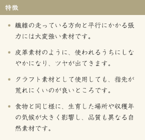 特徴[繊維の走っている方向と平行にかかる張力には大変強い素材です。][皮革素材のように、使われるうちにしなやかになり、ツヤが出てきます。][クラフト素材として使用しても、指先が荒れにくいのが良いところです。][食物と同じ様に、生育した場所や収穫年の気候が大きく影響し、品質も異なる自然素材です。]