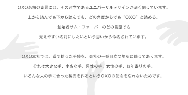 OXO名前の背景には、その哲学であるユニバーサルデザインが深く関っています。上から読んでも下から読んでも、どの角度からでも“OXO”と読める。創始者サム・ファーバーのどの言語でも覚えやすい名前にしたいという思いから命名されています。OXO本社では、道で拾った手袋を、会社の一番目立つ場所に飾ってあります。それは大きな手、小さな手、男性の手、女性の手、お年寄りの手、いろんな人の手に合った製品を作るというOXOの使命を忘れないためです。