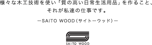 様々な木工技術を使い「質の高い日常生活用品」を作ること、それが私達の仕事です。ーSAITO WOOD（サイトーウッド）ー