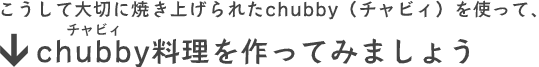 こうして大切に焼き上げられたchubby（チャビィ）を使って、chubby料理を作ってみましょう