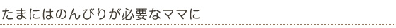 たまにはのんびりが必要なママに