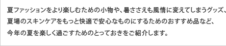 夏ファッションをより楽しむための小物や、暑ささえも風情に変えてしまうグッズ、夏場のスキンケアをもっと快適で安心なものにするためのおすすめ品など、今年の夏を楽しく過ごすためのとっておきをご紹介します。