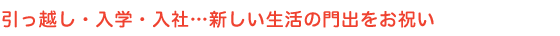 引越・入学・入社･･･新しい生活の門出をお祝い