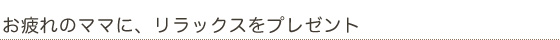 お疲れのママに、リラックスをプレゼント