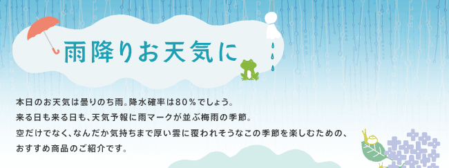 雨降りお天気に：本日のお天気は曇りのち雨。降水確率は80％でしょう。来る日も来る日も、天気予報に雨マークが並ぶ梅雨の季節。
空だけでなく、なんだか気持ちまで厚い雲に覆われそうなこの季節を楽しむための、おすすめ商品のご紹介です。