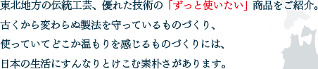 東北地方の伝統工芸、優れた技術の「ずっと使いたい」商品をご紹介。古くから変わらぬ製法を守っているものづくり、使っていてどこか温もりを感じるものづくりには、日本の生活にすんなりとけこむ素朴さがあります。