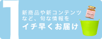 1：新商品や新コンテンツなど、旬な情報をイチ早くお届け