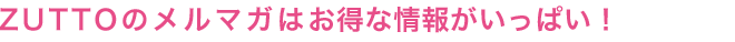 ZUTTOのメルマガはお得な情報がいっぱい！
